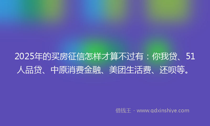 2025年的买房征信怎样才算不过有：你我贷、51人品贷、中原消费金融、美团生活费、还呗等。