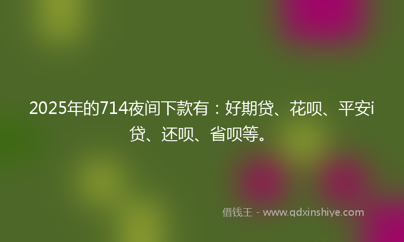 2025年的714夜间下款有：好期贷、花呗、平安i贷、还呗、省呗等。