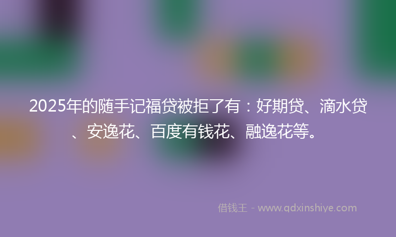 2025年的随手记福贷被拒了有：好期贷、滴水贷、安逸花、百度有钱花、融逸花等。