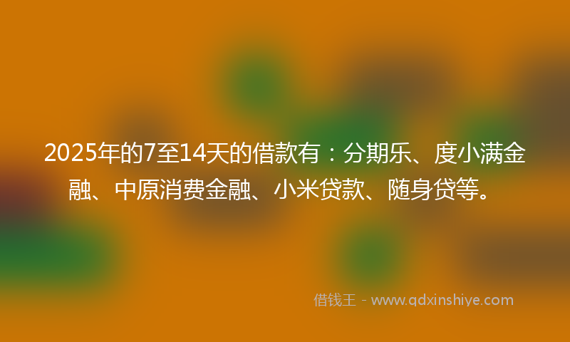 2025年的7至14天的借款有：分期乐、度小满金融、中原消费金融、小米贷款、随身贷等。