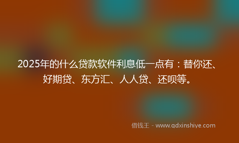 2025年的什么贷款软件利息低一点有：替你还、好期贷、东方汇、人人贷、还呗等。