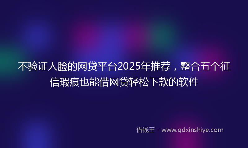 不验证人脸的网贷平台2025年推荐，整合五个征信瑕疵也能借网贷轻松下款的软件