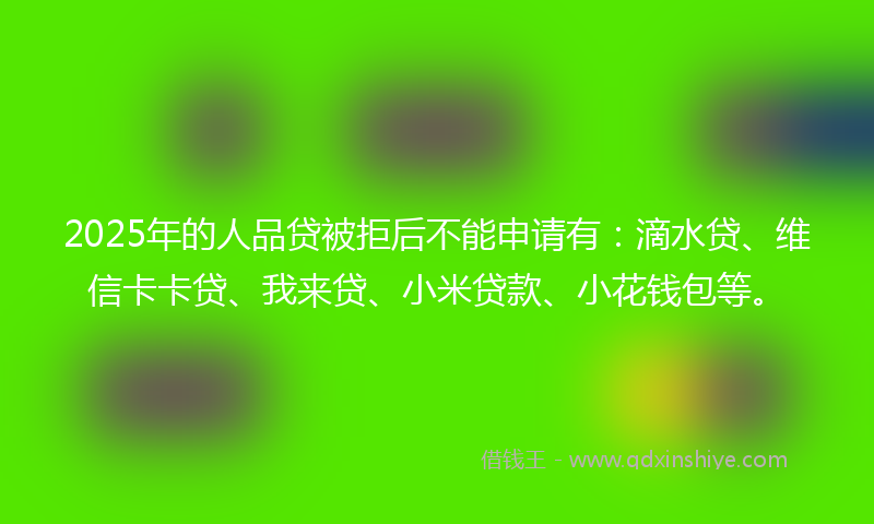 2025年的人品贷被拒后不能申请有：滴水贷、维信卡卡贷、我来贷、小米贷款、小花钱包等。