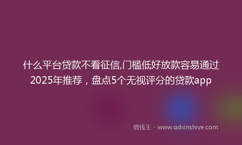 什么平台贷款不看征信,门槛低好放款容易通过2025年推荐，盘点5个无视评分的贷款app