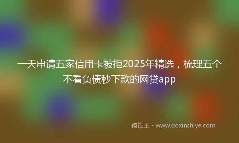 一天申请五家信用卡被拒2025年精选，梳理五个不看负债秒下款的网贷app