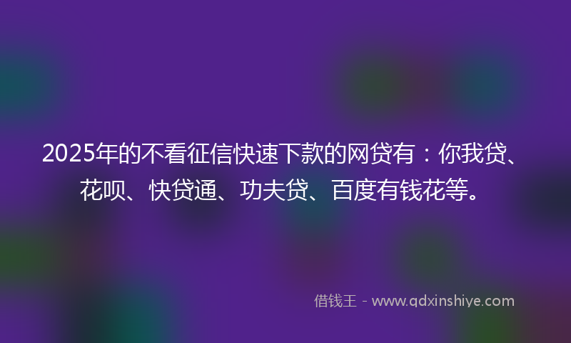 2025年的不看征信快速下款的网贷有：你我贷、花呗、快贷通、功夫贷、百度有钱花等。