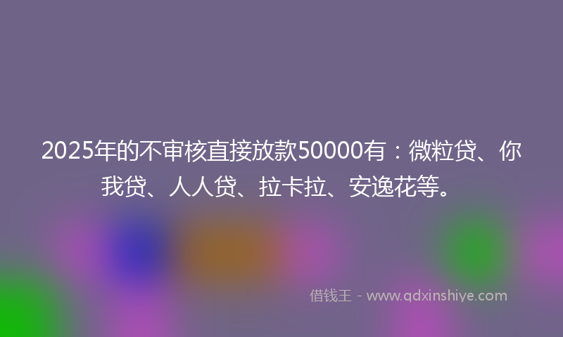2025年的不审核直接放款50000有：微粒贷、你我贷、人人贷、拉卡拉、安逸花等。