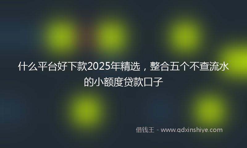 什么平台好下款2025年精选，整合五个不查流水的小额度贷款口子
