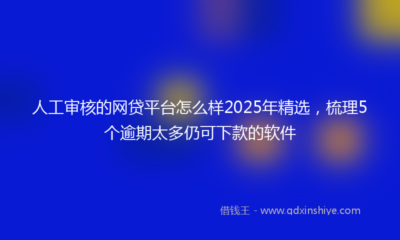 人工审核的网贷平台怎么样2025年精选，梳理5个逾期太多仍可下款的软件