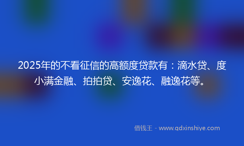 2025年的不看征信的高额度贷款有：滴水贷、度小满金融、拍拍贷、安逸花、融逸花等。