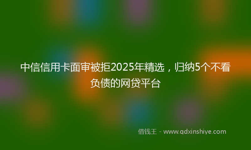中信信用卡面审被拒2025年精选，归纳5个不看负债的网贷平台