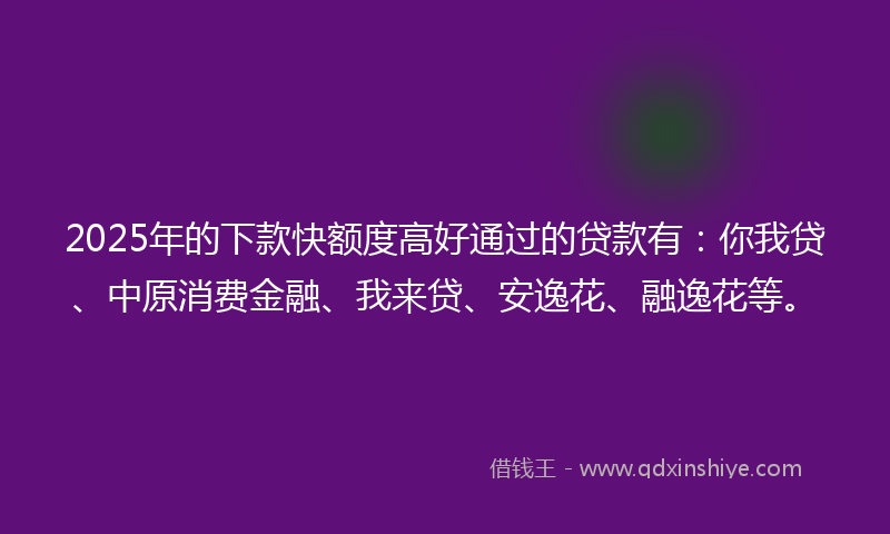2025年的下款快额度高好通过的贷款有：你我贷、中原消费金融、我来贷、安逸花、融逸花等。