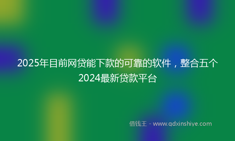 2025年目前网贷能下款的可靠的软件，整合五个2024最新贷款平台