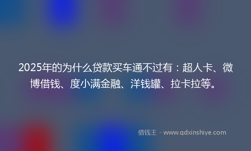 2025年的为什么贷款买车通不过有：超人卡、微博借钱、度小满金融、洋钱罐、拉卡拉等。