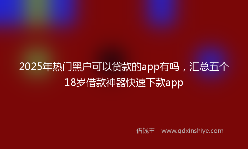 2025年热门黑户可以贷款的app有吗，汇总五个18岁借款神器快速下款app