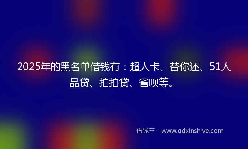 2025年的黑名单借钱有：超人卡、替你还、51人品贷、拍拍贷、省呗等。