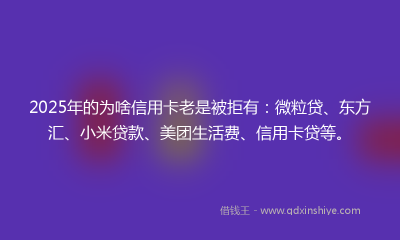 2025年的为啥信用卡老是被拒有：微粒贷、东方汇、小米贷款、美团生活费、信用卡贷等。