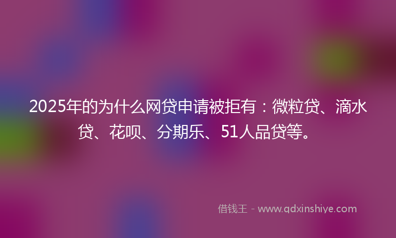 2025年的为什么网贷申请被拒有：微粒贷、滴水贷、花呗、分期乐、51人品贷等。