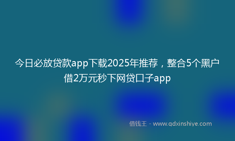 今日必放贷款app下载2025年推荐，整合5个黑户借2万元秒下网贷口子app