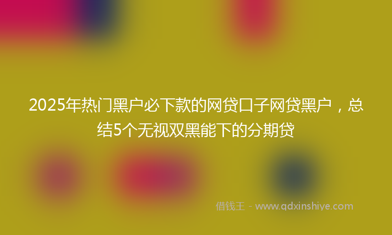 2025年热门黑户必下款的网贷口子网贷黑户，总结5个无视双黑能下的分期贷