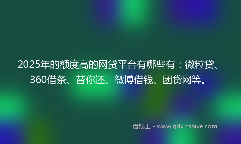 2025年的额度高的网贷平台有哪些有：微粒贷、360借条、替你还、微博借钱、团贷网等。
