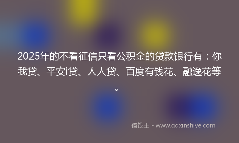 2025年的不看征信只看公积金的贷款银行有：你我贷、平安i贷、人人贷、百度有钱花、融逸花等。