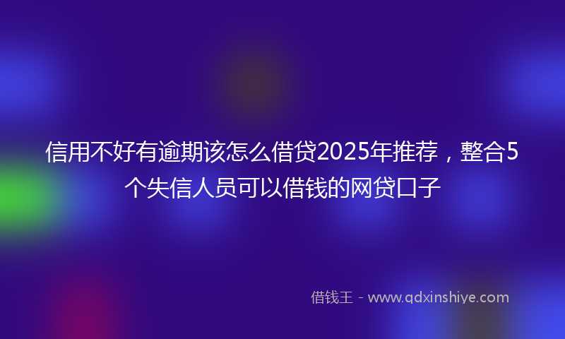 信用不好有逾期该怎么借贷2025年推荐，整合5个失信人员可以借钱的网贷口子
