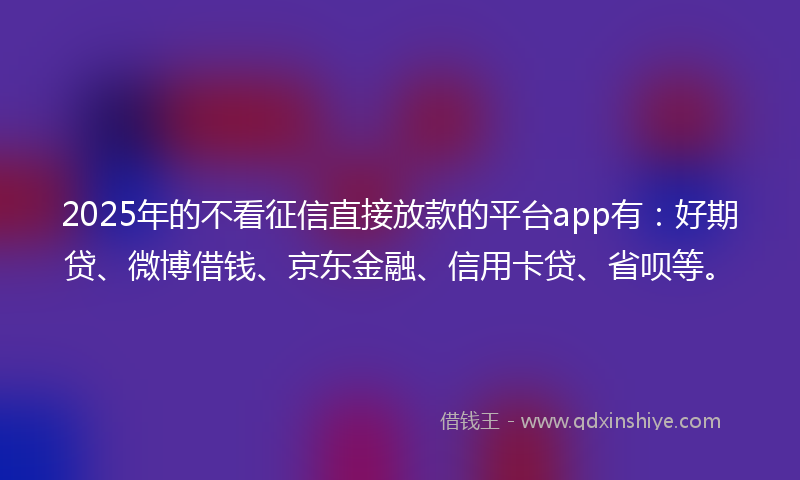 2025年的不看征信直接放款的平台app有：好期贷、微博借钱、京东金融、信用卡贷、省呗等。