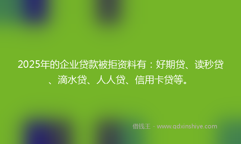 2025年的企业贷款被拒资料有：好期贷、读秒贷、滴水贷、人人贷、信用卡贷等。