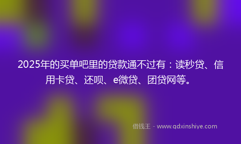 2025年的买单吧里的贷款通不过有：读秒贷、信用卡贷、还呗、e微贷、团贷网等。