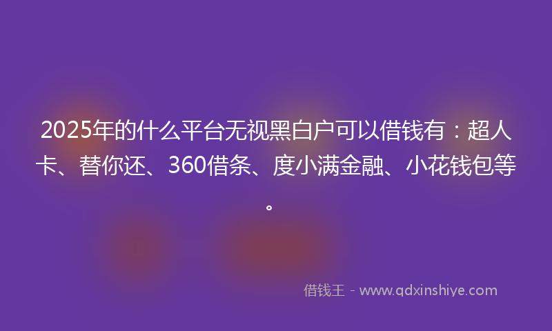 2025年的什么平台无视黑白户可以借钱有：超人卡、替你还、360借条、度小满金融、小花钱包等。