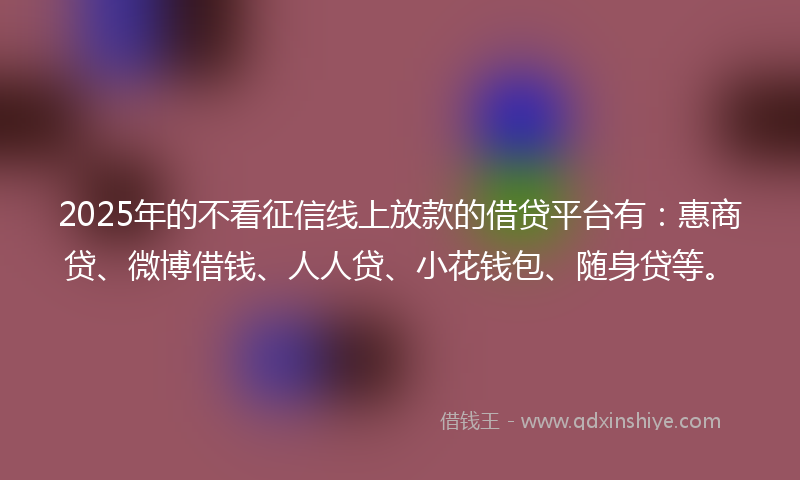 2025年的不看征信线上放款的借贷平台有：惠商贷、微博借钱、人人贷、小花钱包、随身贷等。
