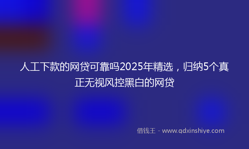 人工下款的网贷可靠吗2025年精选，归纳5个真正无视风控黑白的网贷