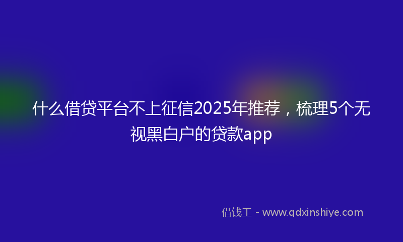 什么借贷平台不上征信2025年推荐，梳理5个无视黑白户的贷款app