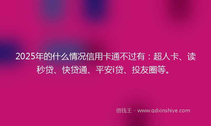 2025年的什么情况信用卡通不过有：超人卡、读秒贷、快贷通、平安i贷、投友圈等。
