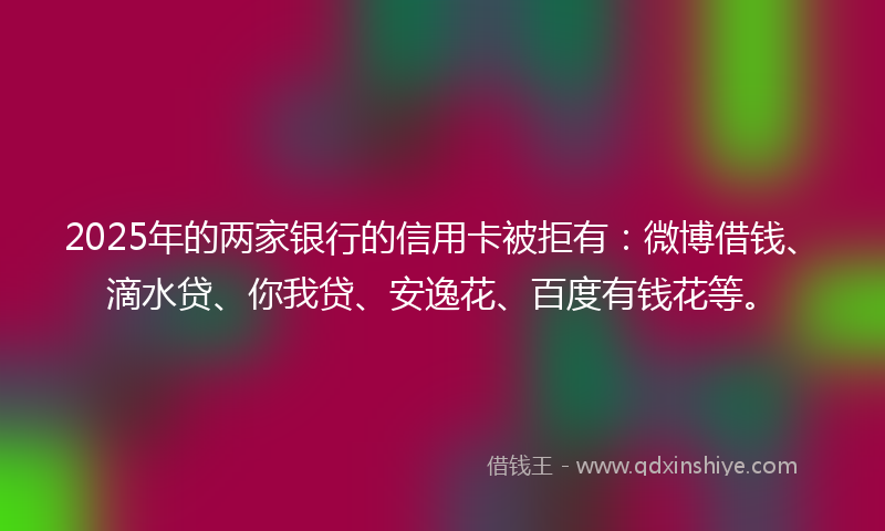 2025年的两家银行的信用卡被拒有：微博借钱、滴水贷、你我贷、安逸花、百度有钱花等。
