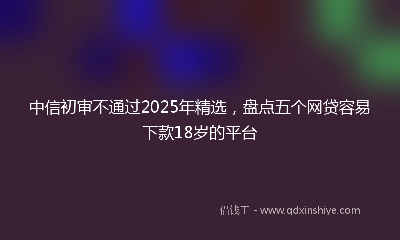 中信初审不通过2025年精选，盘点五个网贷容易下款18岁的平台