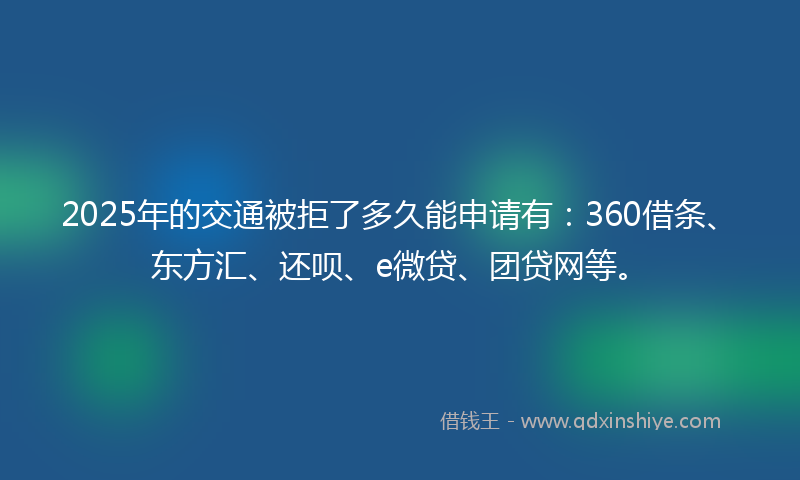 2025年的交通被拒了多久能申请有：360借条、东方汇、还呗、e微贷、团贷网等。