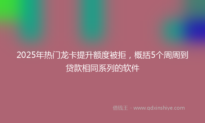 2025年热门龙卡提升额度被拒，概括5个周周到贷款相同系列的软件