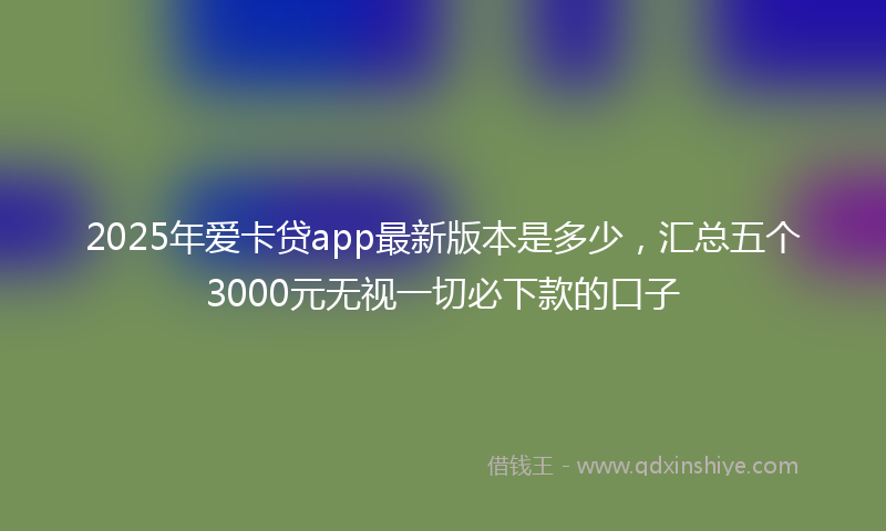 2025年爱卡贷app最新版本是多少，汇总五个3000元无视一切必下款的口子