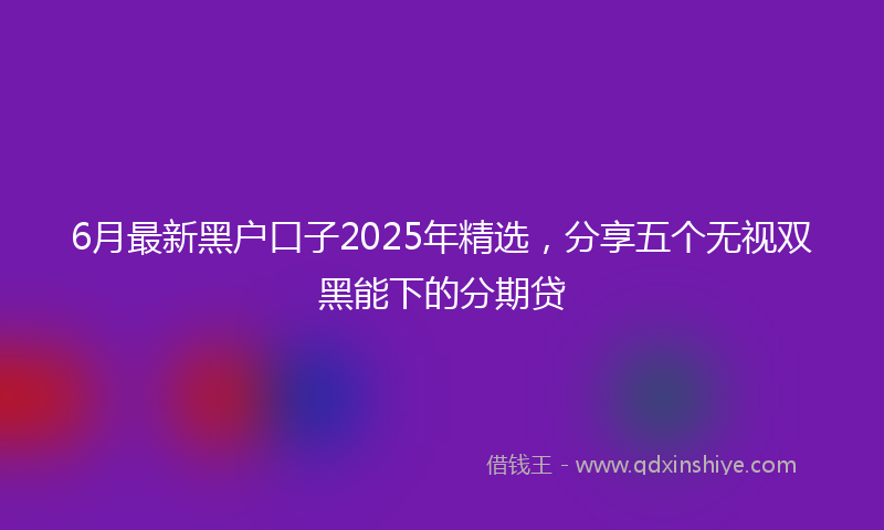 6月最新黑户口子2025年精选，分享五个无视双黑能下的分期贷