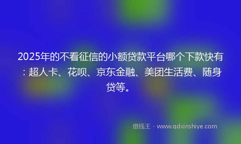 2025年的不看征信的小额贷款平台哪个下款快有：超人卡、花呗、京东金融、美团生活费、随身贷等。