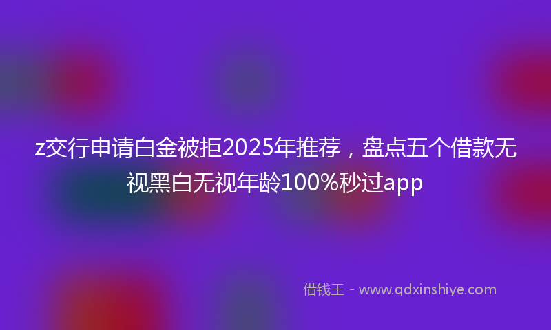 z交行申请白金被拒2025年推荐，盘点五个借款无视黑白无视年龄100%秒过app