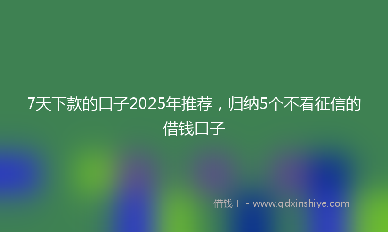 7天下款的口子2025年推荐，归纳5个不看征信的借钱口子
