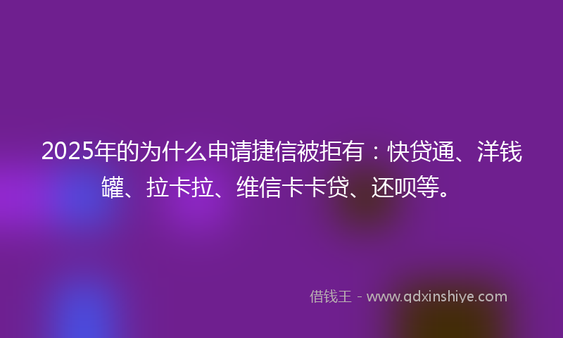 2025年的为什么申请捷信被拒有：快贷通、洋钱罐、拉卡拉、维信卡卡贷、还呗等。