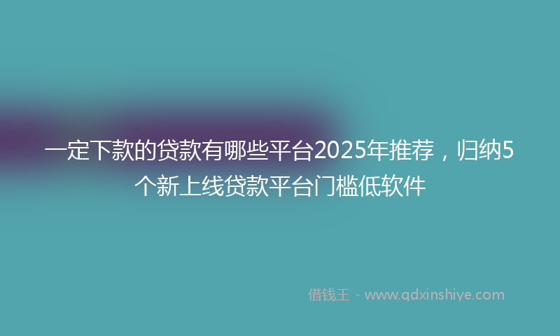 一定下款的贷款有哪些平台2025年推荐，归纳5个新上线贷款平台门槛低软件