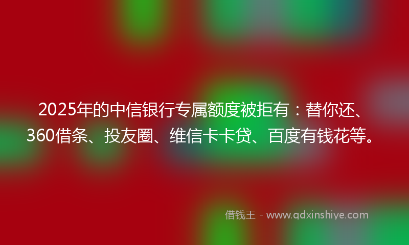 2025年的中信银行专属额度被拒有：替你还、360借条、投友圈、维信卡卡贷、百度有钱花等。