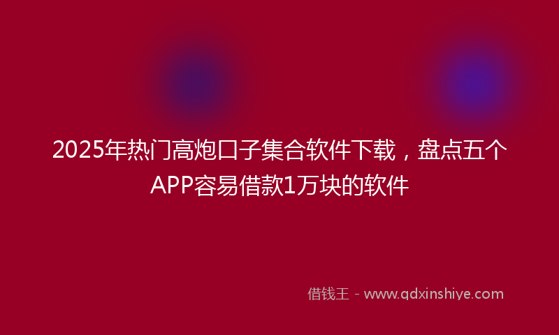 2025年热门高炮口子集合软件下载，盘点五个APP容易借款1万块的软件