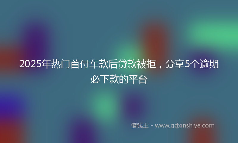 2025年热门首付车款后贷款被拒，分享5个逾期必下款的平台