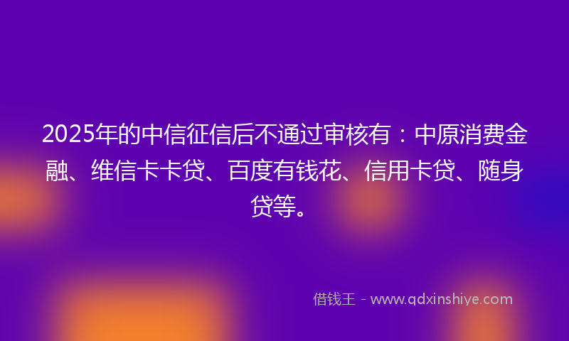 2025年的中信征信后不通过审核有：中原消费金融、维信卡卡贷、百度有钱花、信用卡贷、随身贷等。